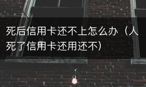 死后信用卡还不上怎么办（人死了信用卡还用还不）