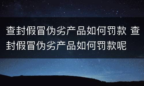 查封假冒伪劣产品如何罚款 查封假冒伪劣产品如何罚款呢