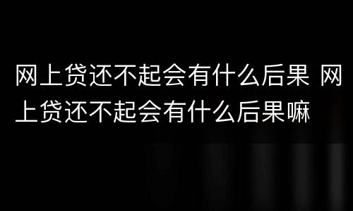 网上贷还不起会有什么后果 网上贷还不起会有什么后果嘛