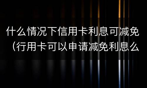 什么情况下信用卡利息可减免（行用卡可以申请减免利息么）