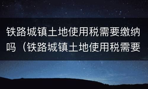 铁路城镇土地使用税需要缴纳吗（铁路城镇土地使用税需要缴纳吗现在）