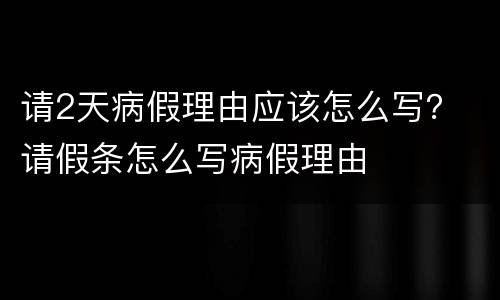 请2天病假理由应该怎么写？ 请假条怎么写病假理由