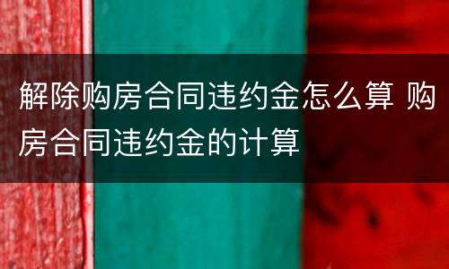 解除购房合同违约金怎么算 购房合同违约金的计算