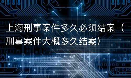 上海刑事案件多久必须结案（刑事案件大概多久结案）