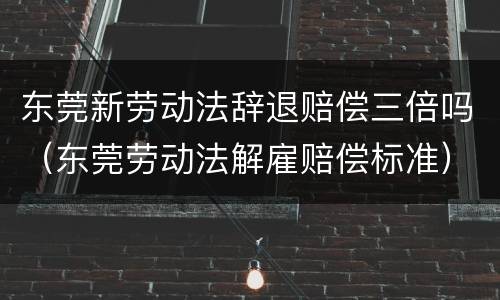 东莞新劳动法辞退赔偿三倍吗（东莞劳动法解雇赔偿标准）