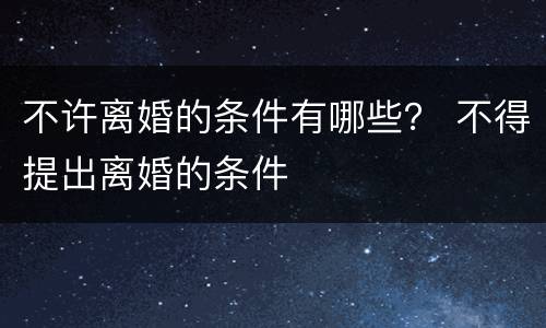 不许离婚的条件有哪些？ 不得提出离婚的条件