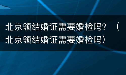 北京领结婚证需要婚检吗？（北京领结婚证需要婚检吗）