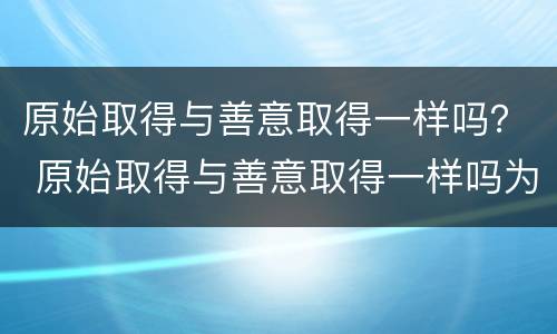 原始取得与善意取得一样吗？ 原始取得与善意取得一样吗为什么