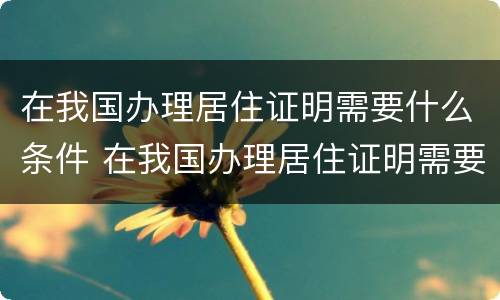 在我国办理居住证明需要什么条件 在我国办理居住证明需要什么条件呢