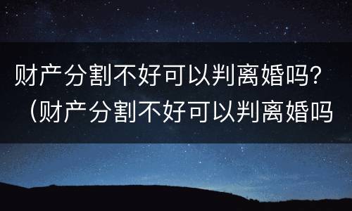 财产分割不好可以判离婚吗？（财产分割不好可以判离婚吗）