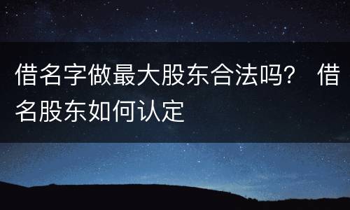借名字做最大股东合法吗？ 借名股东如何认定