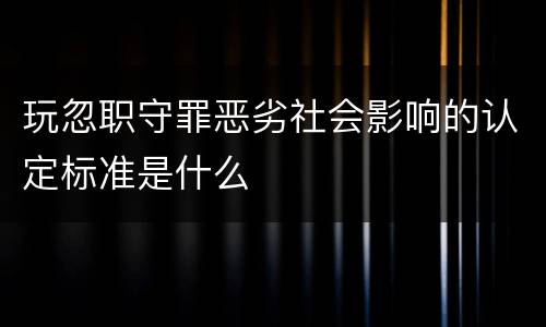 玩忽职守罪恶劣社会影响的认定标准是什么