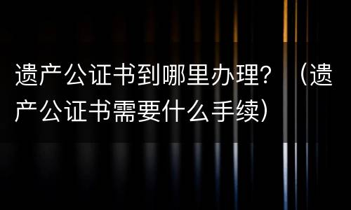 遗产公证书到哪里办理？（遗产公证书需要什么手续）