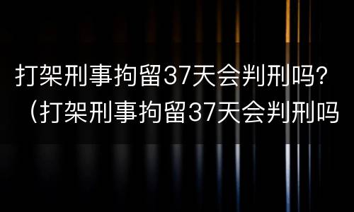 打架刑事拘留37天会判刑吗？（打架刑事拘留37天会判刑吗）
