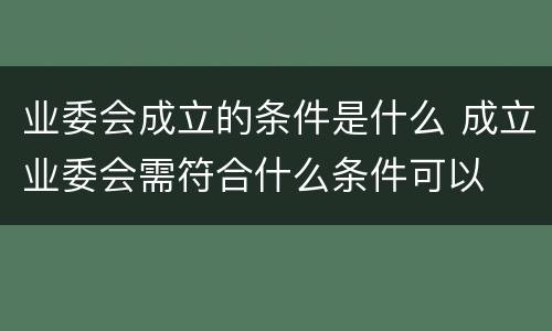 业委会成立的条件是什么 成立业委会需符合什么条件可以
