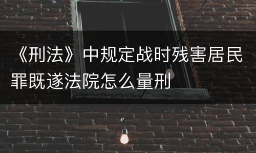 《刑法》中规定战时残害居民罪既遂法院怎么量刑