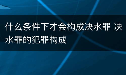 什么条件下才会构成决水罪 决水罪的犯罪构成
