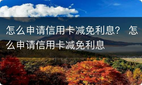 怎么申请信用卡减免利息？ 怎么申请信用卡减免利息