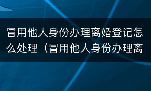 冒用他人身份办理离婚登记怎么处理（冒用他人身份办理离婚登记怎么处理呢）