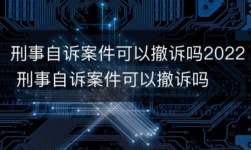 刑事自诉案件可以撤诉吗2022 刑事自诉案件可以撤诉吗