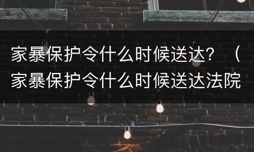 家暴保护令什么时候送达？（家暴保护令什么时候送达法院）