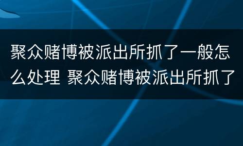 聚众赌博被派出所抓了一般怎么处理 聚众赌博被派出所抓了一般怎么处理,打工人