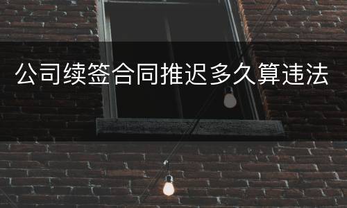 公司续签合同推迟多久算违法