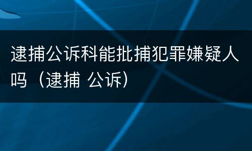 逮捕公诉科能批捕犯罪嫌疑人吗（逮捕 公诉）