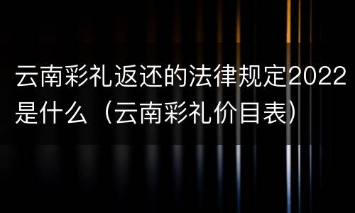云南彩礼返还的法律规定2022是什么（云南彩礼价目表）