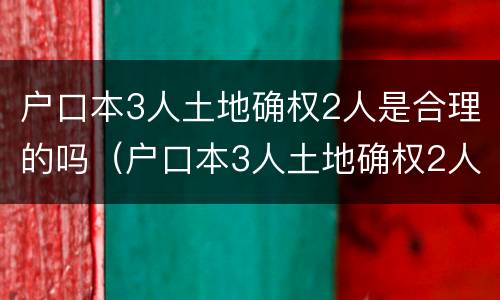 户口本3人土地确权2人是合理的吗（户口本3人土地确权2人是合理的吗）
