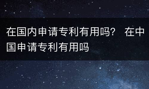 在国内申请专利有用吗？ 在中国申请专利有用吗