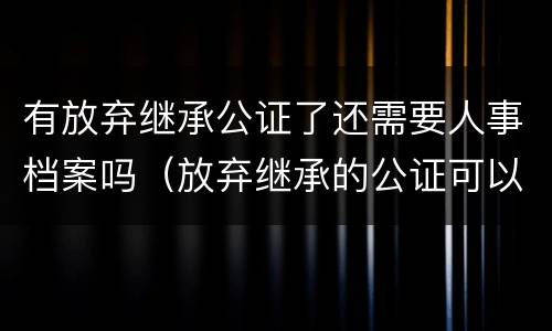 有放弃继承公证了还需要人事档案吗（放弃继承的公证可以撤销吗）