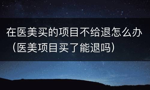 在医美买的项目不给退怎么办（医美项目买了能退吗）