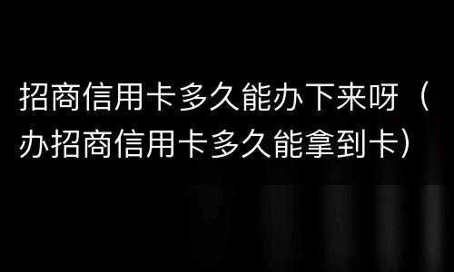 招商信用卡多久能办下来呀（办招商信用卡多久能拿到卡）