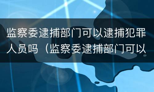 监察委逮捕部门可以逮捕犯罪人员吗（监察委逮捕部门可以逮捕犯罪人员吗为什么）