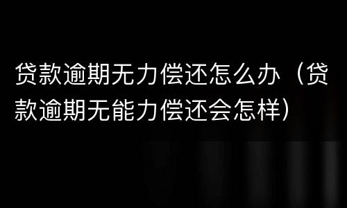 贷款逾期无力偿还怎么办（贷款逾期无能力偿还会怎样）