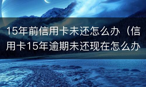15年前信用卡未还怎么办（信用卡15年逾期未还现在怎么办）