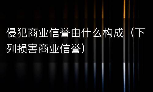 侵犯商业信誉由什么构成（下列损害商业信誉）