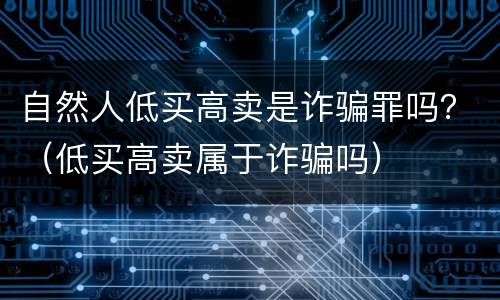 自然人低买高卖是诈骗罪吗？（低买高卖属于诈骗吗）