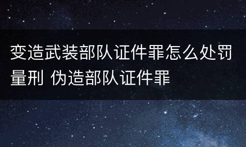 变造武装部队证件罪怎么处罚量刑 伪造部队证件罪