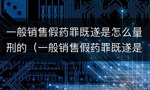 一般销售假药罪既遂是怎么量刑的（一般销售假药罪既遂是怎么量刑的呢）