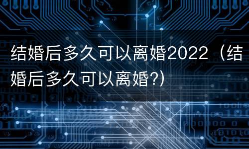 结婚后多久可以离婚2022（结婚后多久可以离婚?）
