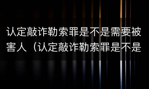 认定敲诈勒索罪是不是需要被害人（认定敲诈勒索罪是不是需要被害人签字）