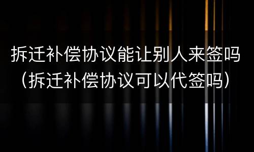 拆迁补偿协议能让别人来签吗（拆迁补偿协议可以代签吗）