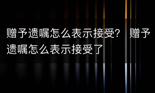 赠予遗嘱怎么表示接受？ 赠予遗嘱怎么表示接受了