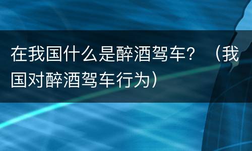 在我国什么是醉酒驾车？（我国对醉酒驾车行为）