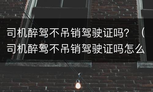 司机醉驾不吊销驾驶证吗？（司机醉驾不吊销驾驶证吗怎么处理）