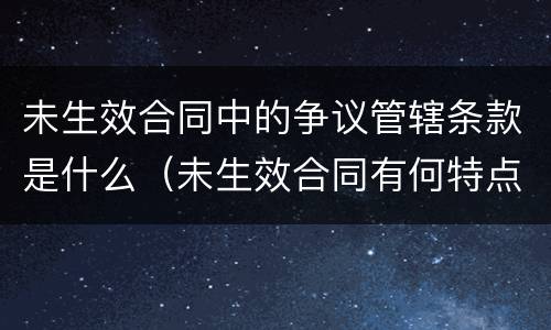 未生效合同中的争议管辖条款是什么（未生效合同有何特点）