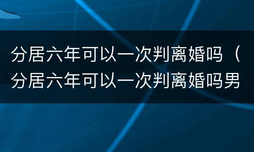 分居六年可以一次判离婚吗（分居六年可以一次判离婚吗男方）