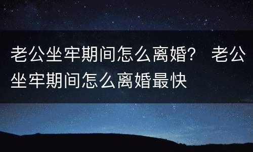 老公坐牢期间怎么离婚？ 老公坐牢期间怎么离婚最快